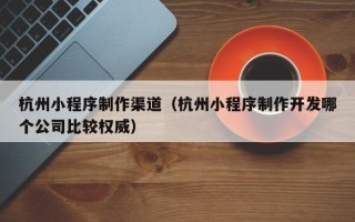 绍兴杭州小程序制作渠道（杭州小程序制作开发哪个公司比较权威）